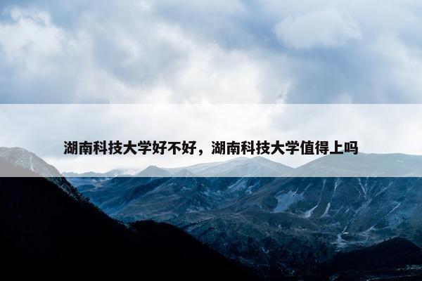 湖南科技大学好不好，湖南科技大学值得上吗