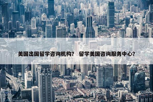美国出国留学咨询机构？ 留学美国咨询服务中心？