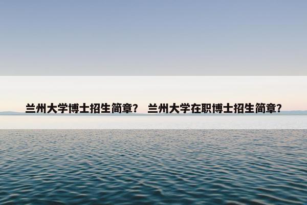 兰州大学博士招生简章？ 兰州大学在职博士招生简章？