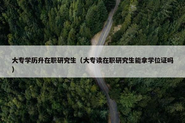 大专学历升在职研究生（大专读在职研究生能拿学位证吗）