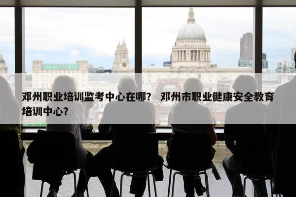 邓州职业培训监考中心在哪？ 邓州市职业健康安全教育培训中心？