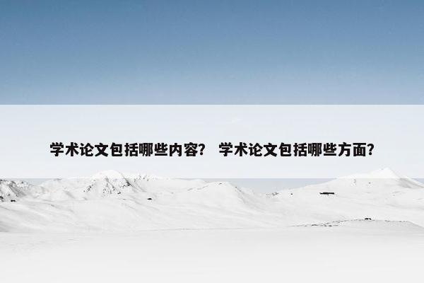 学术论文包括哪些内容？ 学术论文包括哪些方面？
