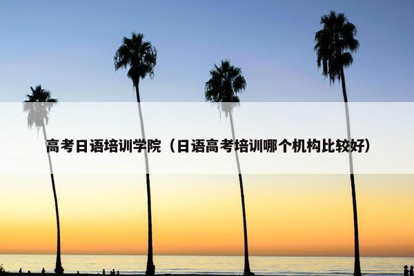 高考日语培训学院（日语高考培训哪个机构比较好）