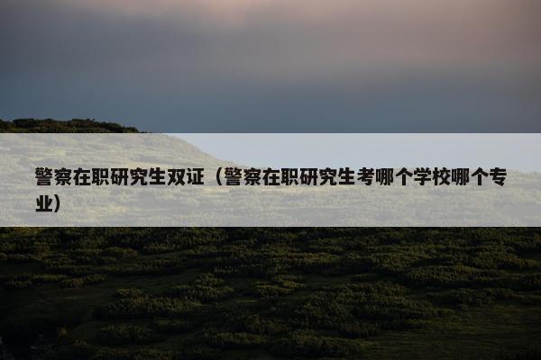 警察在职研究生双证（警察在职研究生考哪个学校哪个专业）