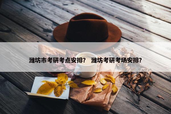 潍坊市考研考点安排？ 潍坊考研考场安排？
