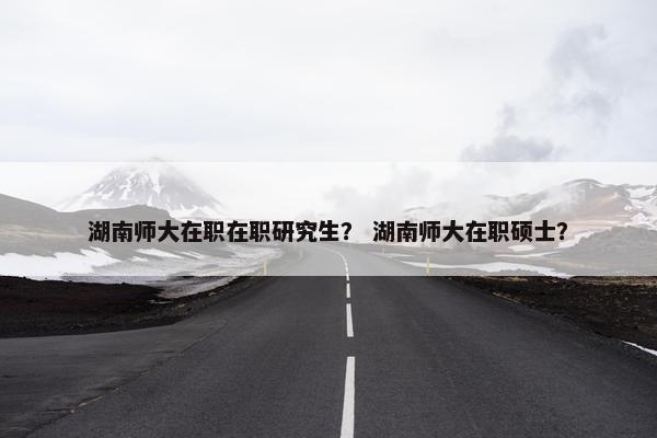 湖南师大在职在职研究生？ 湖南师大在职硕士？