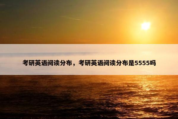 考研英语阅读分布，考研英语阅读分布是5555吗