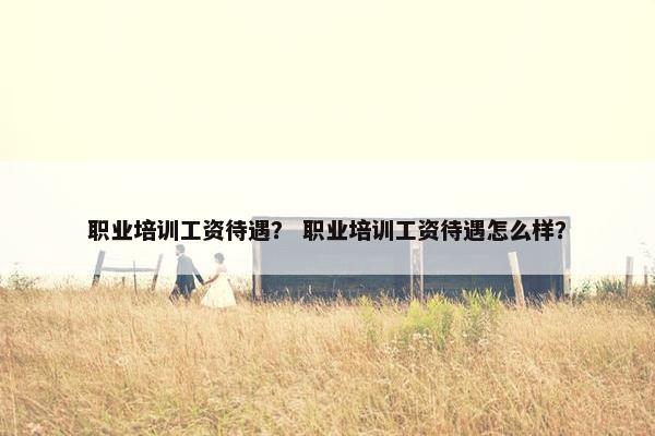 职业培训工资待遇？ 职业培训工资待遇怎么样？