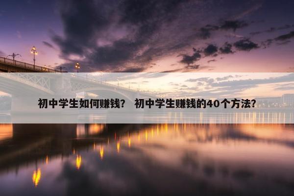 初中学生如何赚钱？ 初中学生赚钱的40个方法？
