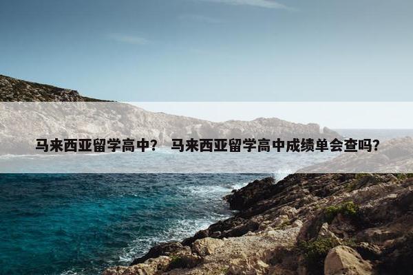 马来西亚留学高中？ 马来西亚留学高中成绩单会查吗？