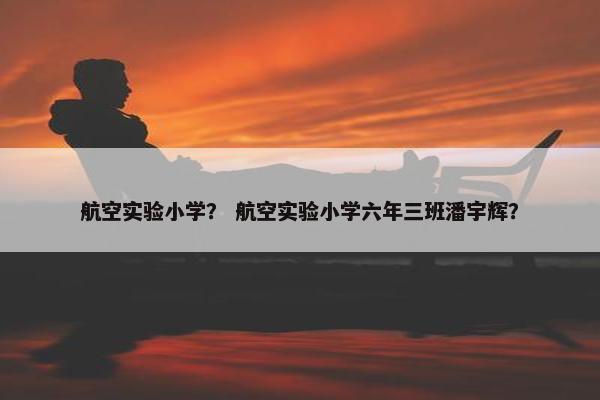 航空实验小学？ 航空实验小学六年三班潘宇辉？