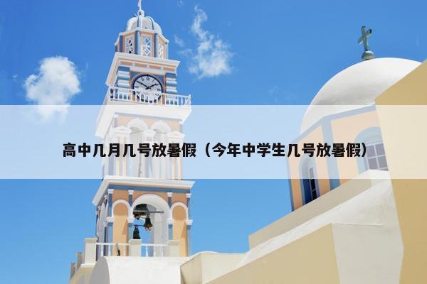 高中几月几号放暑假（今年中学生几号放暑假）