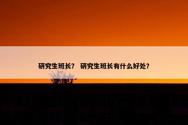 研究生班长？ 研究生班长有什么好处？
