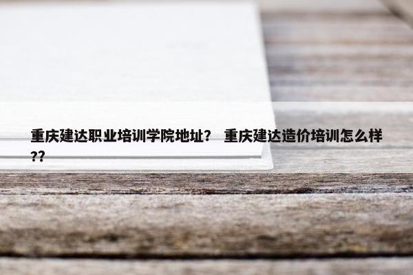 重庆建达职业培训学院地址？ 重庆建达造价培训怎么样?？