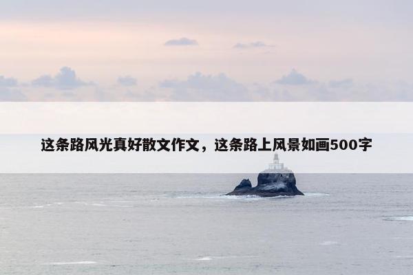 这条路风光真好散文作文，这条路上风景如画500字