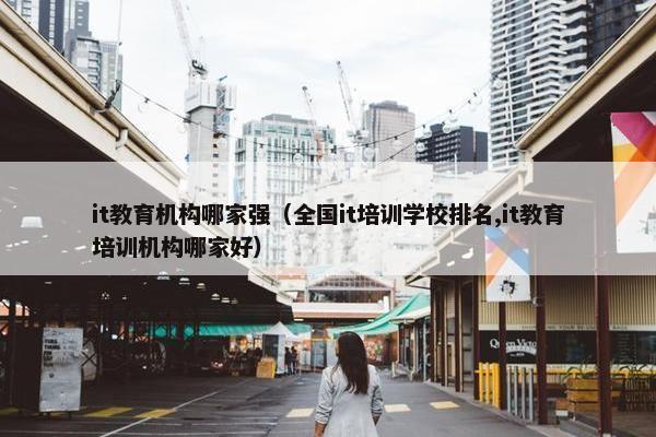 it教育机构哪家强（全国it培训学校排名,it教育培训机构哪家好）