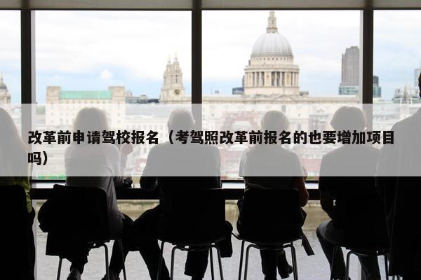 改革前申请驾校报名（考驾照改革前报名的也要增加项目吗）