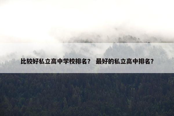 比较好私立高中学校排名？ 最好的私立高中排名？