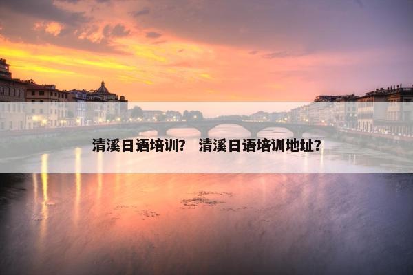 清溪日语培训？ 清溪日语培训地址？