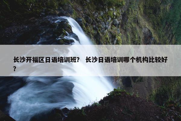 长沙开福区日语培训班？ 长沙日语培训哪个机构比较好？
