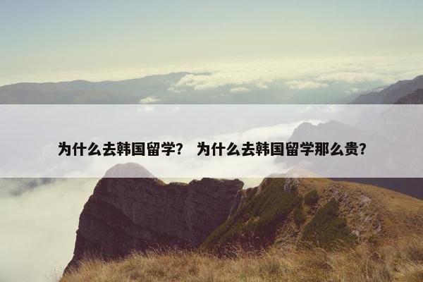 为什么去韩国留学？ 为什么去韩国留学那么贵？