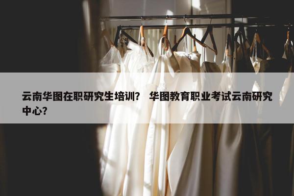 云南华图在职研究生培训？ 华图教育职业考试云南研究中心？