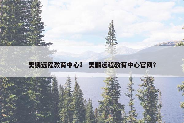 奥鹏远程教育中心？ 奥鹏远程教育中心官网？