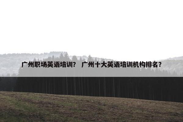 广州职场英语培训？ 广州十大英语培训机构排名？