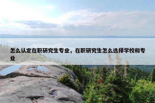 怎么认定在职研究生专业，在职研究生怎么选择学校和专业