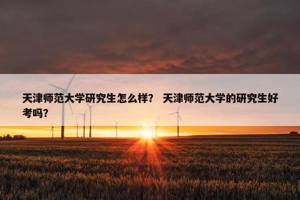 天津师范大学研究生怎么样？ 天津师范大学的研究生好考吗？