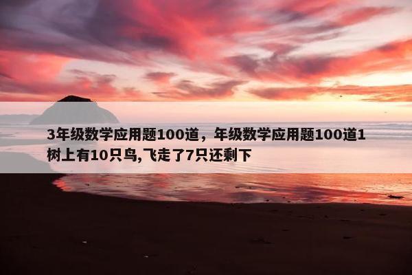 3年级数学应用题100道，年级数学应用题100道1树上有10只鸟,飞走了7只还剩下