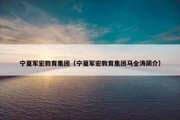 宁夏军宏教育集团（宁夏军宏教育集团马全涛简介）