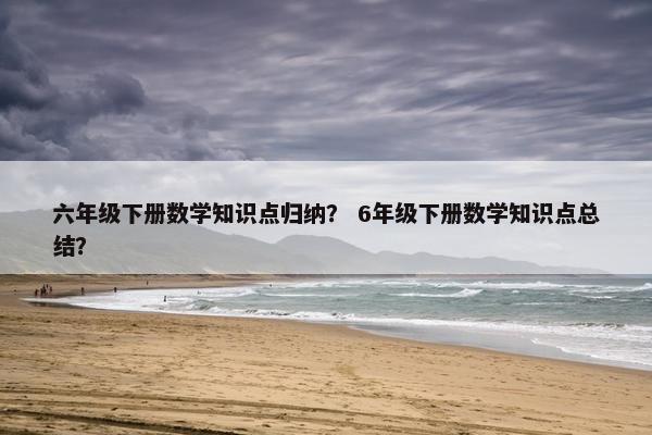 六年级下册数学知识点归纳？ 6年级下册数学知识点总结？