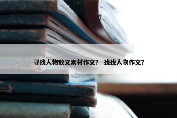 寻找人物散文素材作文？ 找找人物作文？