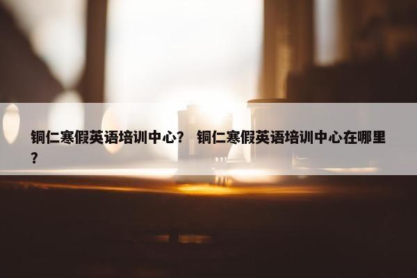 铜仁寒假英语培训中心？ 铜仁寒假英语培训中心在哪里？