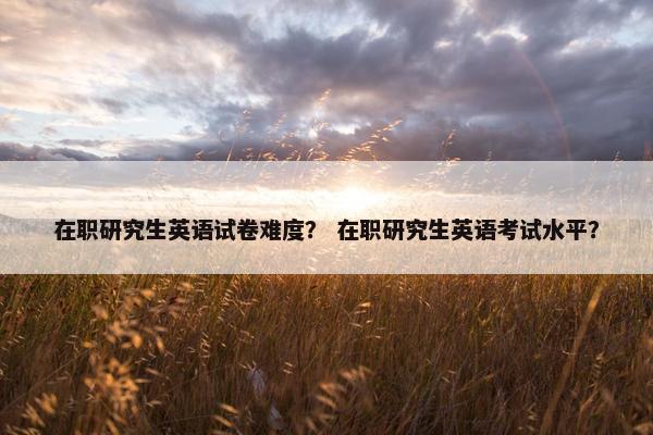 在职研究生英语试卷难度？ 在职研究生英语考试水平？
