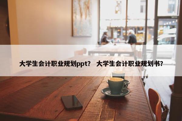 大学生会计职业规划ppt？ 大学生会计职业规划书？