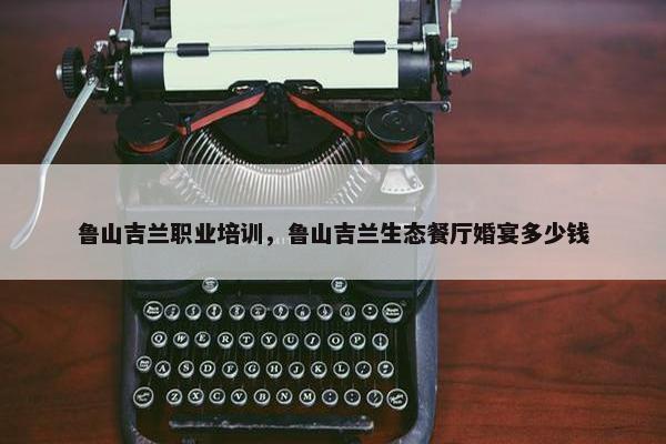 鲁山吉兰职业培训，鲁山吉兰生态餐厅婚宴多少钱