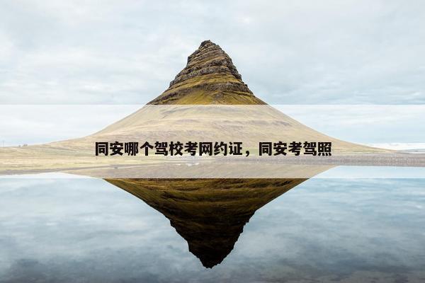 同安哪个驾校考网约证，同安考驾照