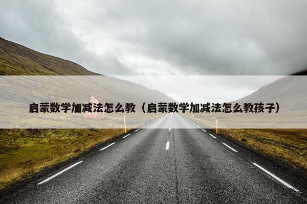 启蒙数学加减法怎么教（启蒙数学加减法怎么教孩子）