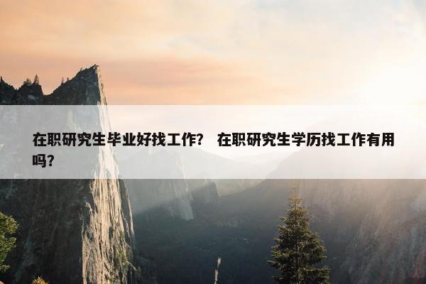 在职研究生毕业好找工作？ 在职研究生学历找工作有用吗？