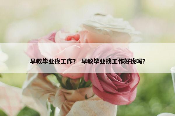 早教毕业找工作？ 早教毕业找工作好找吗？