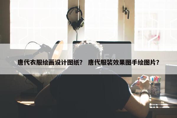 唐代衣服绘画设计图纸？ 唐代服装效果图手绘图片？