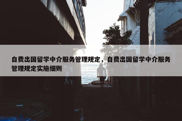 自费出国留学中介服务管理规定，自费出国留学中介服务管理规定实施细则