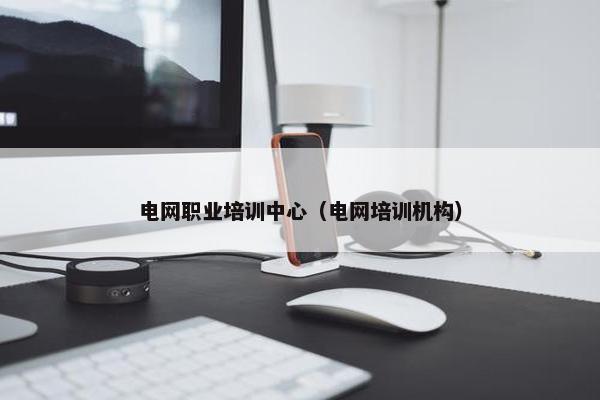 电网职业培训中心（电网培训机构）