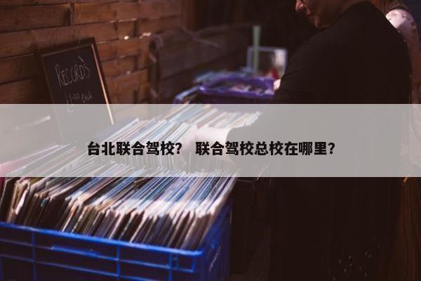 台北联合驾校？ 联合驾校总校在哪里？