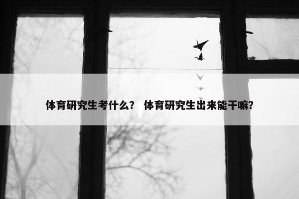 体育研究生考什么？ 体育研究生出来能干嘛？