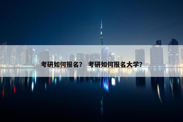 考研如何报名？ 考研如何报名大学？