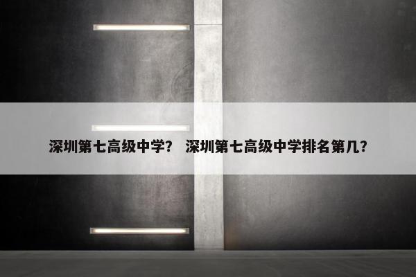 深圳第七高级中学？ 深圳第七高级中学排名第几？