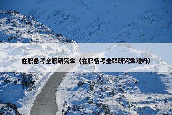 在职备考全职研究生（在职备考全职研究生难吗）